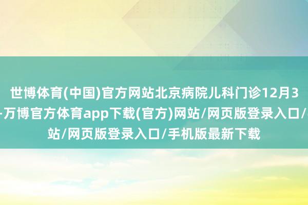 世博体育(中国)官方网站北京病院儿科门诊12月30日起讲求开诊-万博官方体育app下载(官方)网站/网页版登录入口/手机版最新下载