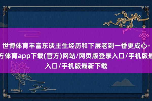 世博体育丰富东谈主生经历和下层老到一番更成心-万博官方体育app下载(官方)网站/网页版登录入口/手机版最新下载