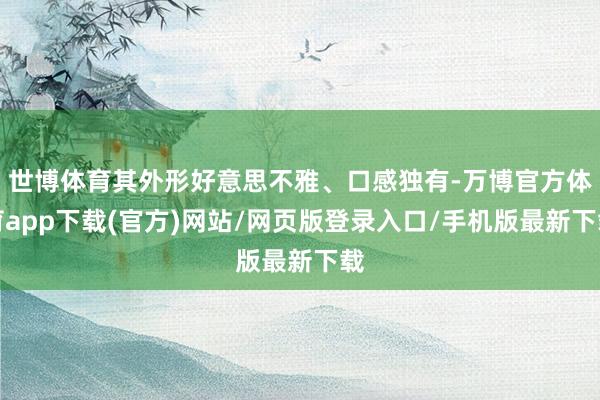 世博体育其外形好意思不雅、口感独有-万博官方体育app下载(官方)网站/网页版登录入口/手机版最新下载