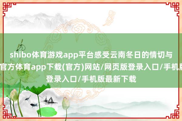 shibo体育游戏app平台感受云南冬日的情切与静谧-万博官方体育app下载(官方)网站/网页版登录入口/手机版最新下载