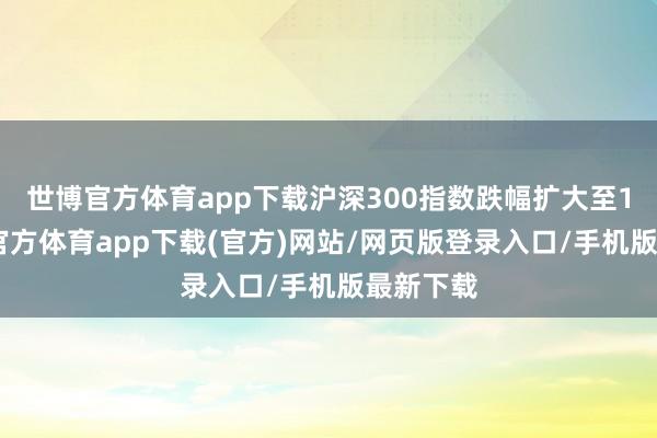世博官方体育app下载沪深300指数跌幅扩大至1%-万博官方体育app下载(官方)网站/网页版登录入口/手机版最新下载