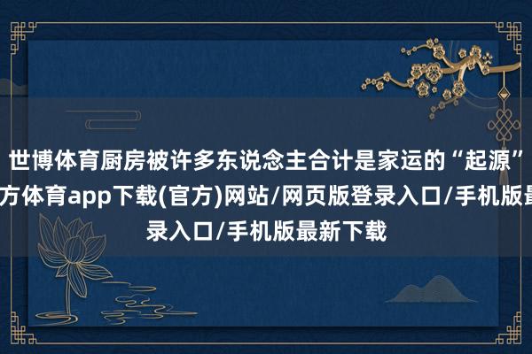 世博体育厨房被许多东说念主合计是家运的“起源”-万博官方体育app下载(官方)网站/网页版登录入口/手机版最新下载