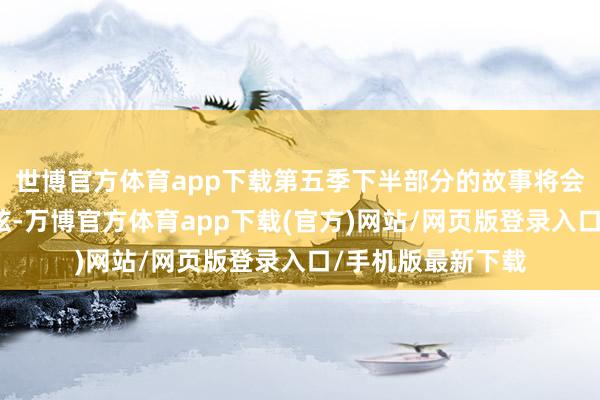 世博官方体育app下载第五季下半部分的故事将会紧扣不雅众的心弦-万博官方体育app下载(官方)网站/网页版登录入口/手机版最新下载