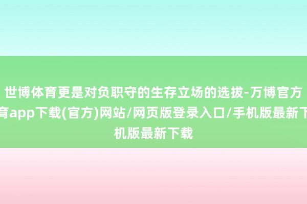 世博体育更是对负职守的生存立场的选拔-万博官方体育app下载(官方)网站/网页版登录入口/手机版最新下载