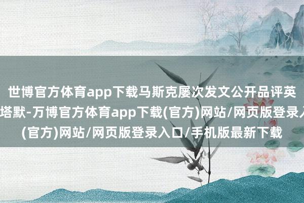 世博官方体育app下载马斯克屡次发文公开品评英国工党政府和首相斯塔默-万博官方体育app下载(官方)网站/网页版登录入口/手机版最新下载