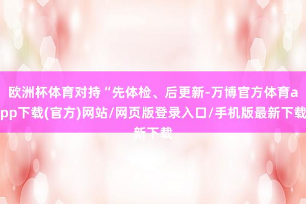 欧洲杯体育对持“先体检、后更新-万博官方体育app下载(官方)网站/网页版登录入口/手机版最新下载