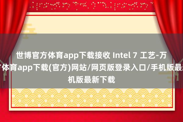 世博官方体育app下载接收 Intel 7 工艺-万博官方体育app下载(官方)网站/网页版登录入口/手机版最新下载