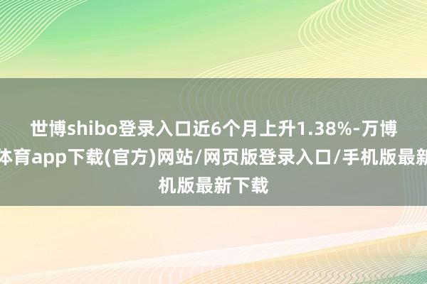 世博shibo登录入口近6个月上升1.38%-万博官方体育app下载(官方)网站/网页版登录入口/手机版最新下载