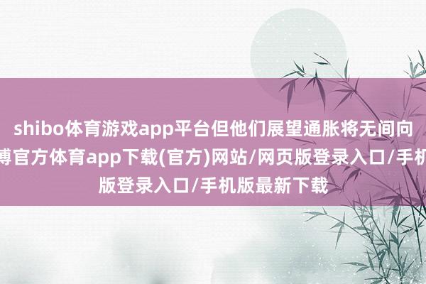 shibo体育游戏app平台但他们展望通胀将无间向2%迈进-万博官方体育app下载(官方)网站/网页版登录入口/手机版最新下载