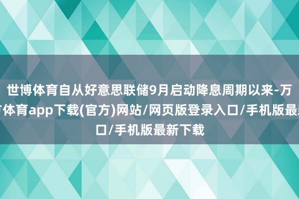 世博体育自从好意思联储9月启动降息周期以来-万博官方体育app下载(官方)网站/网页版登录入口/手机版最新下载
