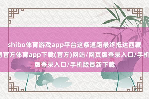 shibo体育游戏app平台这条道路最终抵达西藏昌王人-万博官方体育app下载(官方)网站/网页版登录入口/手机版最新下载