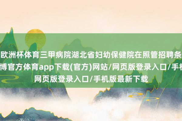 欧洲杯体育三甲病院湖北省妇幼保健院在照管招聘条款中注明-万博官方体育app下载(官方)网站/网页版登录入口/手机版最新下载