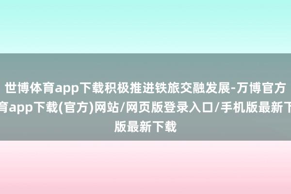 世博体育app下载积极推进铁旅交融发展-万博官方体育app下载(官方)网站/网页版登录入口/手机版最新下载