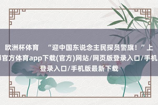 欧洲杯体育    “迎中国东说念主民探员警旗！”上昼8时-万博官方体育app下载(官方)网站/网页版登录入口/手机版最新下载