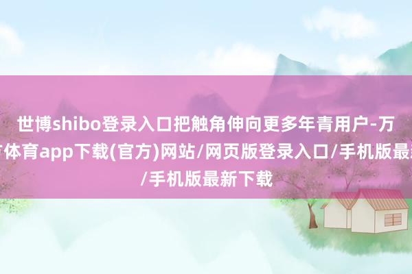 世博shibo登录入口把触角伸向更多年青用户-万博官方体育app下载(官方)网站/网页版登录入口/手机版最新下载