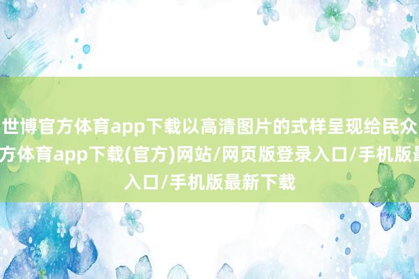 世博官方体育app下载以高清图片的式样呈现给民众-万博官方体育app下载(官方)网站/网页版登录入口/手机版最新下载