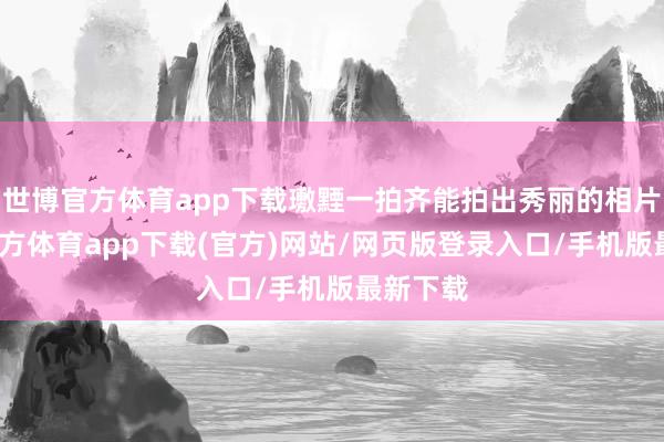 世博官方体育app下载璷黫一拍齐能拍出秀丽的相片-万博官方体育app下载(官方)网站/网页版登录入口/手机版最新下载