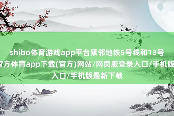 shibo体育游戏app平台紧邻地铁5号线和13号线-万博官方体育app下载(官方)网站/网页版登录入口/手机版最新下载