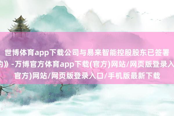 世博体育app下载公司与易来智能控股股东已签署《股权收购意向条约》-万博官方体育app下载(官方)网站/网页版登录入口/手机版最新下载