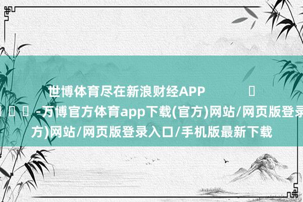 世博体育尽在新浪财经APP            													-万博官方体育app下载(官方)网站/网页版登录入口/手机版最新下载