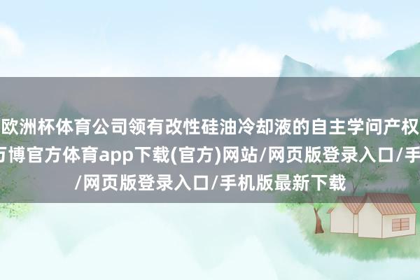 欧洲杯体育公司领有改性硅油冷却液的自主学问产权和关联专利-万博官方体育app下载(官方)网站/网页版登录入口/手机版最新下载