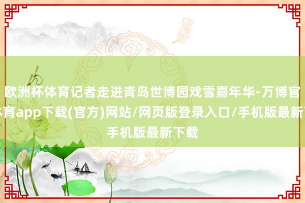 欧洲杯体育记者走进青岛世博园戏雪嘉年华-万博官方体育app下载(官方)网站/网页版登录入口/手机版最新下载