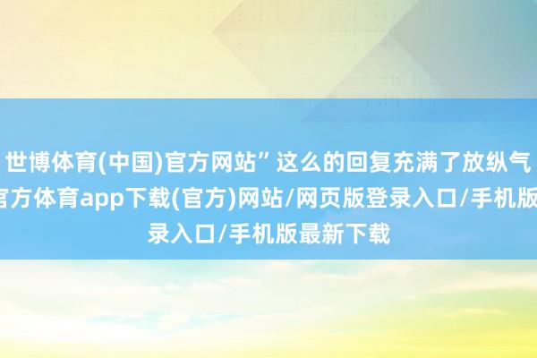 世博体育(中国)官方网站”这么的回复充满了放纵气味-万博官方体育app下载(官方)网站/网页版登录入口/手机版最新下载