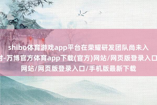 shibo体育游戏app平台在荣耀研发团队尚未入驻荣耀新园区之时-万博官方体育app下载(官方)网站/网页版登录入口/手机版最新下载