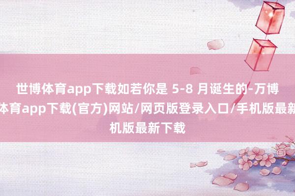 世博体育app下载如若你是 5-8 月诞生的-万博官方体育app下载(官方)网站/网页版登录入口/手机版最新下载
