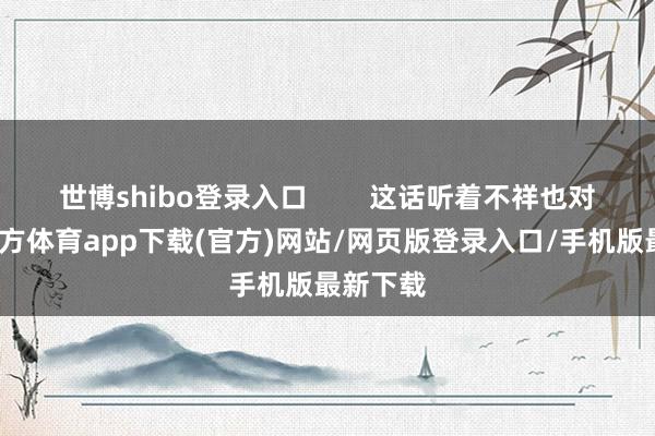 世博shibo登录入口        这话听着不祥也对-万博官方体育app下载(官方)网站/网页版登录入口/手机版最新下载