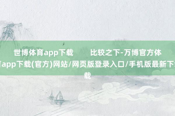 世博体育app下载 比较之下-万博官方体育app下载(官方)网站/网页版登录入口/手机版最新下载