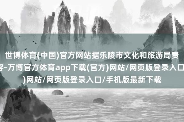 世博体育(中国)官方网站据乐陵市文化和旅游局责任主说念主员先容-万博官方体育app下载(官方)网站/网页版登录入口/手机版最新下载