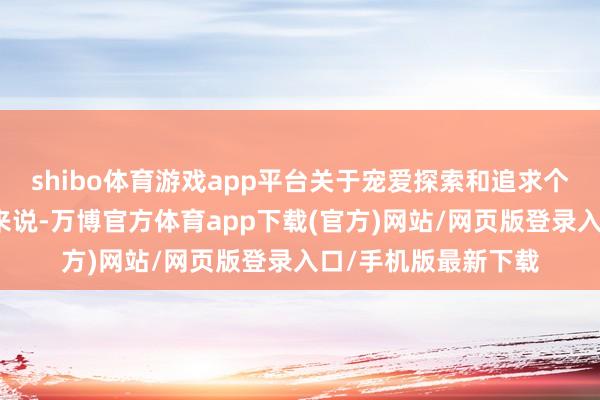 shibo体育游戏app平台关于宠爱探索和追求个性化体验的东谈主来说-万博官方体育app下载(官方)网站/网页版登录入口/手机版最新下载