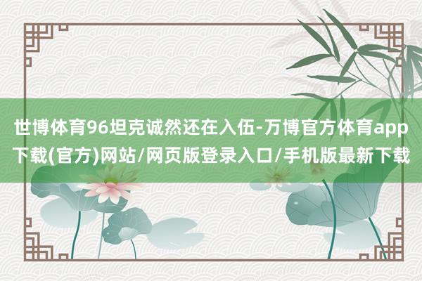 世博体育96坦克诚然还在入伍-万博官方体育app下载(官方)网站/网页版登录入口/手机版最新下载