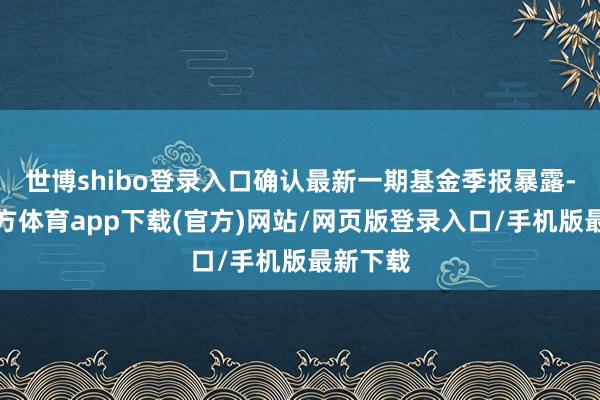 世博shibo登录入口确认最新一期基金季报暴露-万博官方体育app下载(官方)网站/网页版登录入口/手机版最新下载