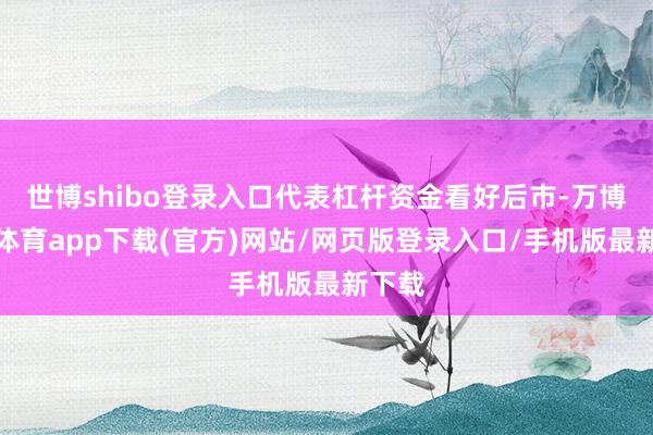 世博shibo登录入口代表杠杆资金看好后市-万博官方体育app下载(官方)网站/网页版登录入口/手机版最新下载