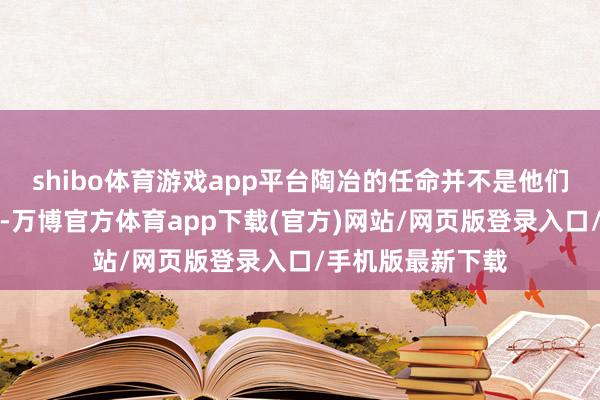 shibo体育游戏app平台陶冶的任命并不是他们应该关爱的事情-万博官方体育app下载(官方)网站/网页版登录入口/手机版最新下载
