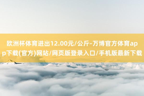 欧洲杯体育进出12.00元/公斤-万博官方体育app下载(官方)网站/网页版登录入口/手机版最新下载