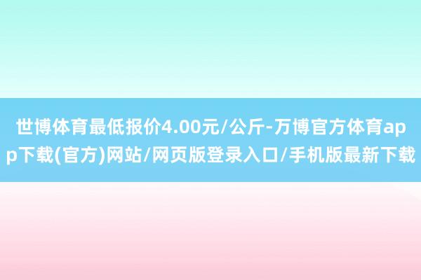 世博体育最低报价4.00元/公斤-万博官方体育app下载(官方)网站/网页版登录入口/手机版最新下载