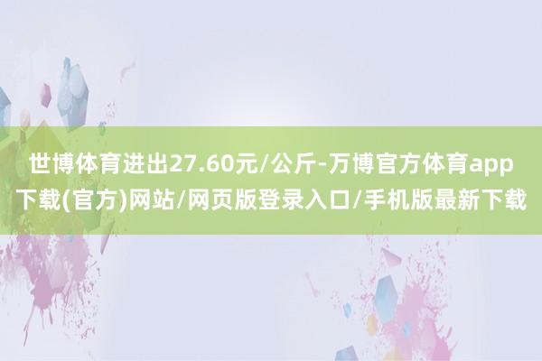 世博体育进出27.60元/公斤-万博官方体育app下载(官方)网站/网页版登录入口/手机版最新下载