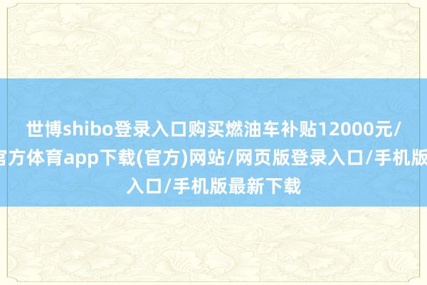 世博shibo登录入口购买燃油车补贴12000元/辆-万博官方体育app下载(官方)网站/网页版登录入口/手机版最新下载