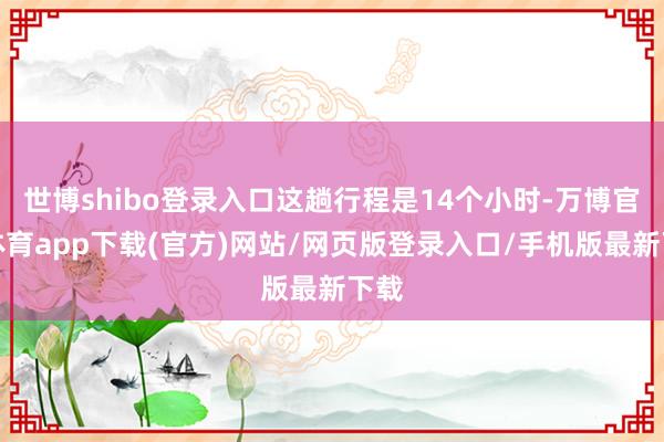 世博shibo登录入口这趟行程是14个小时-万博官方体育app下载(官方)网站/网页版登录入口/手机版最新下载