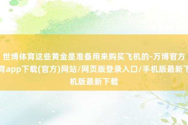 世博体育这些黄金是准备用来购买飞机的-万博官方体育app下载(官方)网站/网页版登录入口/手机版最新下载