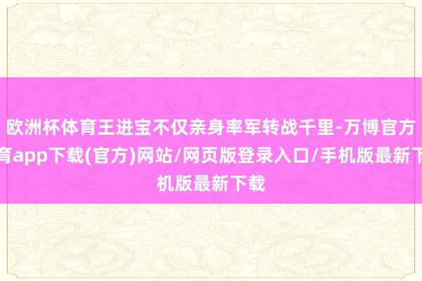 欧洲杯体育王进宝不仅亲身率军转战千里-万博官方体育app下载(官方)网站/网页版登录入口/手机版最新下载
