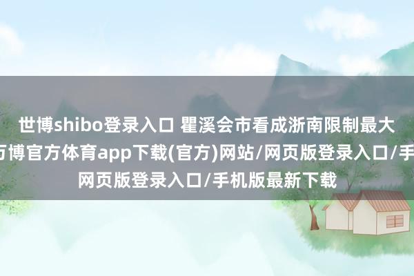 世博shibo登录入口 瞿溪会市看成浙南限制最大的习气市场-万博官方体育app下载(官方)网站/网页版登录入口/手机版最新下载