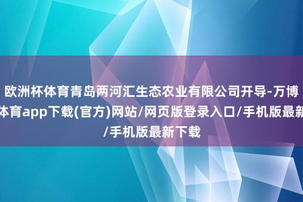 欧洲杯体育青岛两河汇生态农业有限公司开导-万博官方体育app下载(官方)网站/网页版登录入口/手机版最新下载