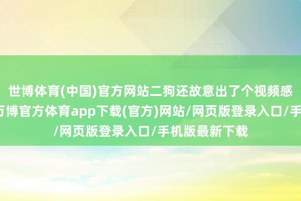 世博体育(中国)官方网站二狗还故意出了个视频感谢二姑三姑-万博官方体育app下载(官方)网站/网页版登录入口/手机版最新下载