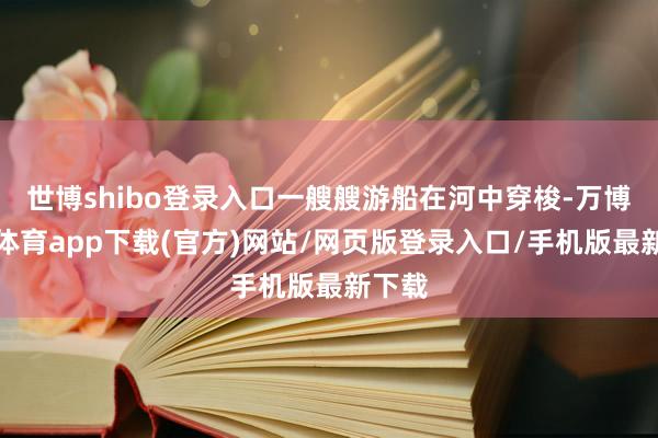 世博shibo登录入口一艘艘游船在河中穿梭-万博官方体育app下载(官方)网站/网页版登录入口/手机版最新下载
