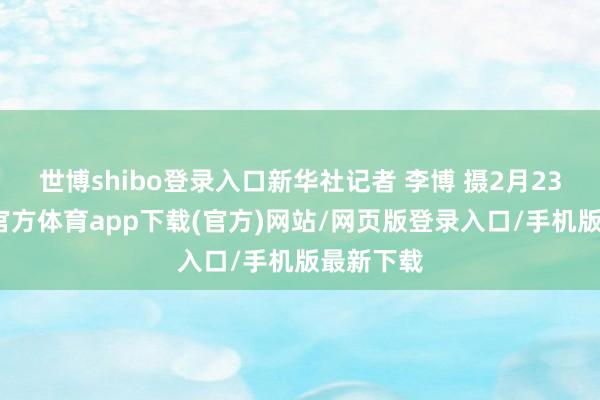 世博shibo登录入口新华社记者 李博 摄2月23日-万博官方体育app下载(官方)网站/网页版登录入口/手机版最新下载