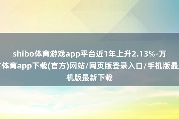 shibo体育游戏app平台近1年上升2.13%-万博官方体育app下载(官方)网站/网页版登录入口/手机版最新下载